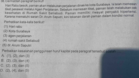 Cermatilah paragraf berikut!
Hari Rabu besok, paman akan melakukan perjalanan dinas ke kota Surabaya. Ia telah memesan
tiket pesawat melalui Agen Perjalanan. Sebelum memesan tiket, paman telah melakukan cek
kesehatan di Rumah Sakit Setiabudi. Paman memiliki riwayat penyakit hipertensi.
Karena mematuhi saran Dr. Arum Saputri, kini tekanan darah paman dalam kondisi normal.
Perhatikan kata-kata berikut!
(1) Hari rabu
(2) Kota Surabaya
(3) agen perjalanan
(4) rumah sakit Setiabudi
(5) dr. Arum Saputri
Perbaikan kesalahan penggunaan huruf kapital pada paragraf tersebut adalah ....
A. (1), (2) , dan (3)
B. (2 1 (3) ), dan (4)
C. (2) ,(3) , dan (5)
D. (2), (4) , dan (5)