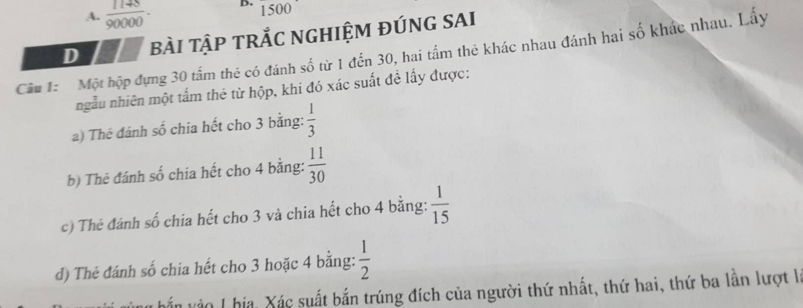  1148/90000 ·
D. 1500
D bàI TậP TRắC NGHIỆM ĐÚNG SAI 
Câu 1: Một hộp đụng 30 tấm thẻ có đánh số từ 1 đến 30, hai tấm thẻ khác nhau đánh hai số khắc nhau. Lấy 
ngẫu nhiên một tấm thẻ từ hộp, khi đó xác suất để lấy được: 
a) Thé đánh số chia hết cho 3 bằng:  1/3 
b) Thẻ đánh số chia hết cho 4 bằng:  11/30 
c) Thẻ đánh số chia hết cho 3 và chia hết cho 4 bằng:  1/15 
d) Thẻ đánh số chia hết cho 3 hoặc 4 bằng:  1/2 
vắn vào I hia, Xác suất bắn trúng đích của người thứ nhất, thứ hai, thứ ba lần lượt l