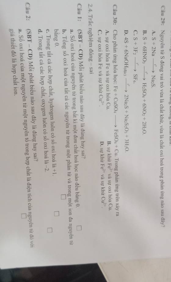 Cầu 29: Nguyên tử S đóng vai trò vừa là chất khữ, vừa là chất oxi hoá trong phản ứng nào sau đây?
A. S+2Naxrightarrow r'Na_2S.
B. S+6HNO_3xrightarrow I^(ast)H_2SO_4+6NO_2+2H_2O.
C. S+3F_2to SF_6.
D. 4S+6NaOH_(dic)to 2Na_2S+Na_2S_2O_3+3H_2O.
Câu 30: Cho phản ứng hóa học: Fe+CuSO_4to FeSO_4+Cu. Trong phản ứng trên xảy ra
A. sự oxi hóa Fe và sự oxi hỏa Cu. B. sự khử Fe^(2+) và sự oxi hóa Cu.
C. sự oxi hóa Fe và sự khử Cu^(2+). D. sự khử Fe^(2+) và sự khử Cu^(2+).
2.4. Trắc nghiệm đúng - sai
Câu 1: (SBT - CD) Mỗi phát biểu nào sau đây là đúng hay sai?
a. Số oxi hoá của nguyên tử trong bắt kì một đơn chất hoá học nào đều bằng 0.
b. Tổng số oxi hoá của tất cả các nguyên tử trong một phân tử và trong một ion đa nguyên tử
bǎng 0.
c. Trong tất cả các hợp chất, hydrogen luôn có số oxi hoá là +1.
d. Trong tất cả các hợp chất, oxygen luôn có số oxi hoá là -2.
Cầu 2: (SBT - CD) Mỗi phát biểu nào sau đây là đúng hay sai?
a. Số oxi hoá của một nguyên tử một nguyên tổ trong hợp chất là điện tích của nguyên tử đó với
giả thiết đó là hợp chất ion.
