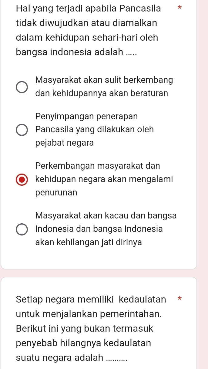 Hal yang terjadi apabila Pancasila ₹*
tidak diwujudkan atau diamalkan
dalam kehidupan sehari-hari oleh
bangsa indonesia adalah .....
Masyarakat akan sulit berkembang
dan kehidupannya akan beraturan
Penyimpangan penerapan
Pancasila yang dilakukan oleh
pejabat negara
Perkembangan masyarakat dan
kehidupan negara akan mengalami
penurunan
Masyarakat akan kacau dan bangsa
Indonesia dan bangsa Indonesia
akan kehilangan jati dirinya
Setiap negara memiliki kedaulatan *
untuk menjalankan pemerintahan.
Berikut ini yang bukan termasuk
penyebab hilangnya kedaulatan
suatu negara adalah_