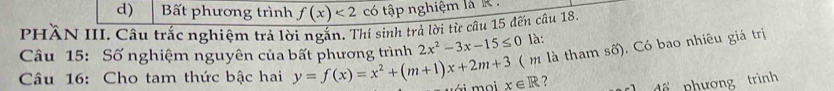 Bất phương trình f(x)<2</tex> có tập nghiệm là .
PHÀN III. Câu trắc nghiệm trả lời ngắn. Thí sinh trả lời từ câu 15 đến câu 18.
( m là tham số). Có bao nhiêu giá trị
Câu 15: Số nghiệm nguyên của bất phương trình 2x^2-3x-15≤ 0 là:
Câu 16: Cho tam thức bậc hai y=f(x)=x^2+(m+1)x+2m+3 x∈ R ? 42' nhương trình