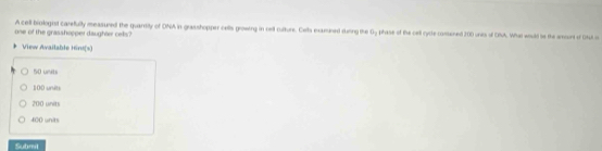 A cell biologist carefully measured the quantity of ONA in grasshopper cells growrg in cell culture. Cels examined duing the Gy phase of the cell rycle consened 200 unis of ONA. What would bo the amourt of Ohul o
one of the grasshopper daughter cells?
View Available Hirs(s)
50 units
100 units
200 units
400 unit
Submil