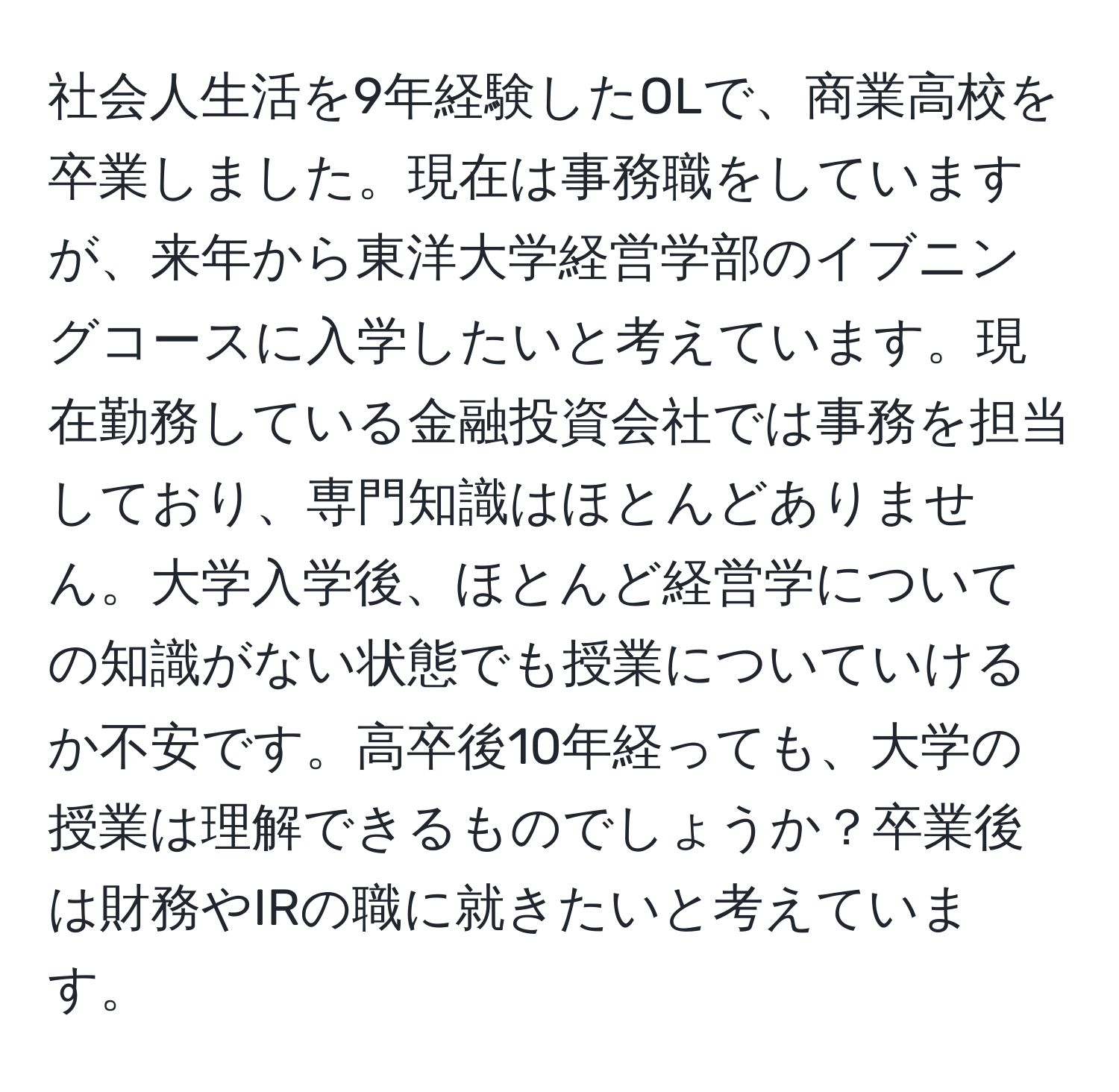 社会人生活を9年経験したOLで、商業高校を卒業しました。現在は事務職をしていますが、来年から東洋大学経営学部のイブニングコースに入学したいと考えています。現在勤務している金融投資会社では事務を担当しており、専門知識はほとんどありません。大学入学後、ほとんど経営学についての知識がない状態でも授業についていけるか不安です。高卒後10年経っても、大学の授業は理解できるものでしょうか？卒業後は財務やIRの職に就きたいと考えています。