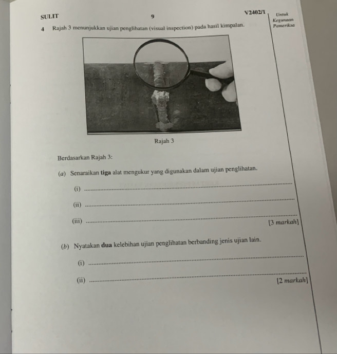 SULIT 9 V2402/1 Uetok 
Kegunaan 
4 Rajah 3 menunjukkan ujian penglihatan (visual inspection) pada hasil kimpalan. Pemeriksa 
Rajah 3 
Berdasarkan Rajah 3: 
(z) Senaraikan tiga alat mengukur yang digunakan dalam ujian penglihatan. 
(i) 
_ 
(ii) 
_ 
(iii) 
_ 
[3 markah] 
(b) Nyatakan dua kelebihan ujian penglihatan berbanding jenis ujian lain. 
(i) 
_ 
_ 
(ii) [2 markah]