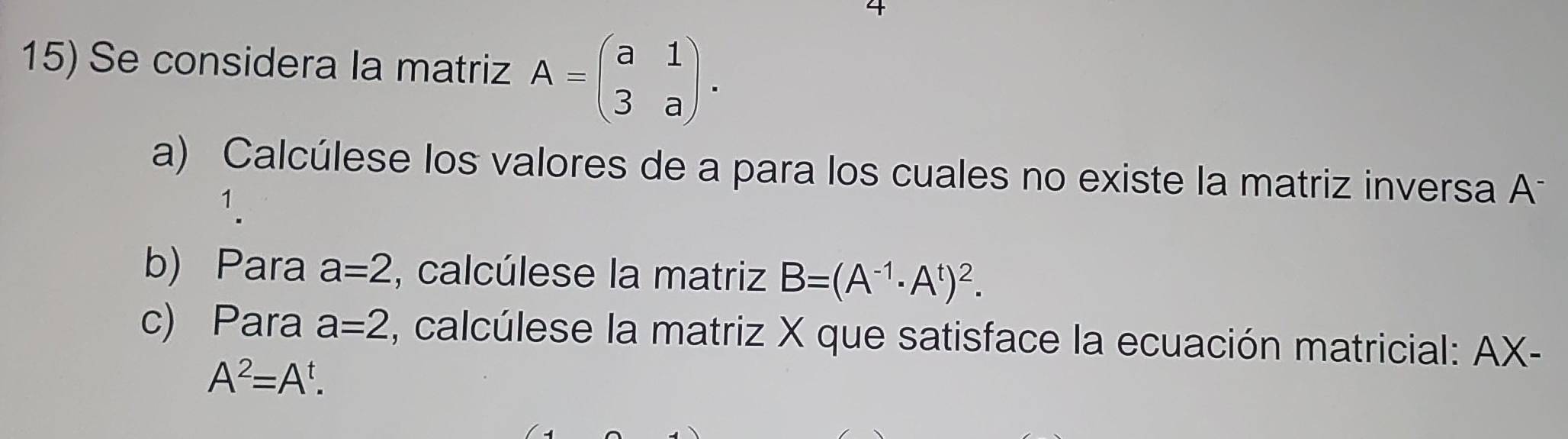 Se considera la matriz A=beginpmatrix a&1 3&aendpmatrix. 
a) Calcúlese los valores de a para los cuales no existe la matriz inversa A 
1. 
b) Para a=2 , calcúlese la matriz B=(A^(-1)· A^t)^2. 
c) Para a=2 , calcúlese la matriz X que satisface la ecuación matricial: AX-
A^2=A^t.