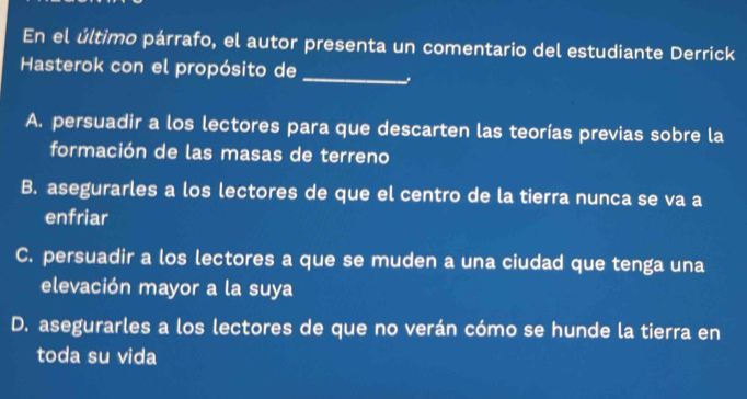 En el último párrafo, el autor presenta un comentario del estudiante Derrick
Hasterok con el propósito de_
A. persuadir a los lectores para que descarten las teorías previas sobre la
formación de las masas de terreno
B. asegurarles a los lectores de que el centro de la tierra nunca se va a
enfriar
C. persuadir a los lectores a que se muden a una ciudad que tenga una
elevación mayor a la suya
D. asegurarles a los lectores de que no verán cómo se hunde la tierra en
toda su vida