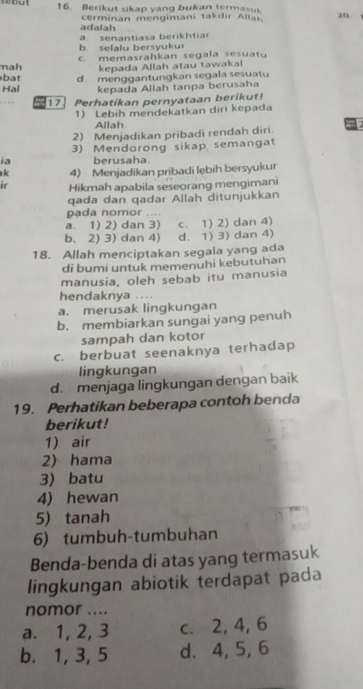 Berikut sikap yang bukan termasuk
cerminan mengimani takdir Allal
20
adalah
a senantiasa berikhtiar
b. selalu bersyukur
mah c. memasrahkan segala sesuatu
kepada Allah atau tawakal
bat d. menggantungkan segala sesuatu
Hal kepada Allah tanpa berusaha
17 Perhatikan pernyataan berikut!
1) Lebih mendekatkan diri kepada
Allah
2) Menjadikan pribadi rendah diri.
3) Mendorong sikap semangat
ia berusaha.
k 4) Menjadikan pribadi lebih bersyukur
ir Hikmah apabila seseorang mengimani
qada dan qadar Allah ditunjukkan
pada nomor ....
a. 1) 2) dan 3) c. 1) 2) dan 4)
b. 2) 3) dan 4) d. 1) 3) dan 4)
18. Allah menciptakan segala yang ada
di bumi untuk memenuhi kebutuhan
manusia, oleh sebab itu manusia
hendaknya ...
a. merusak lingkungan
b. membiarkan sungai yang penuh
sampah dan kotor
c. berbuat seenaknya terhadap
lingkungan
d. menjaga lingkungan dengan baik
19. Perhatikan beberapa contoh benda
berikut!
1) air
2) hama
3) batu
4) hewan
5) tanah
6) tumbuh-tumbuhan
Benda-benda di atas yang termasuk
lingkungan abiotik terdapat pada
nomor ....
a. 1, 2, 3 c. 2, 4, 6
b. 1, 3, 5 d. 4, 5, 6