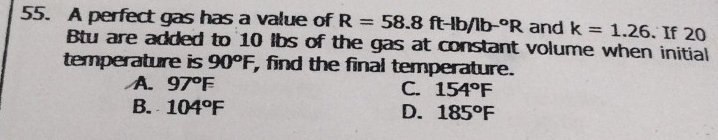 A perfect gas has a value of R=58.8ft-lb/lb-^circ R and k=1.26. If 20
Bu are added to 10 lbs of the gas at constant volume when initial
temperature is 90°F , find the final temperature.
A. 97°F
C. 154°F
B. 104°F D. 185°F