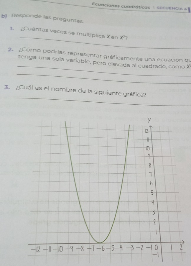 Ecuaciones cuadráticas | SECUENCIA 4 
b) Responde las preguntas. 
_ 
1. ¿Cuántas veces se multiplica Xen X^2
2. ¿Cómo podrías representar gráficamente una ecuación qu 
_ 
tenga una sola variable, pero elevada al cuadrado, como X
_ 
_ 
3. ¿Cuál es el nombre de la siguiente gráfica?