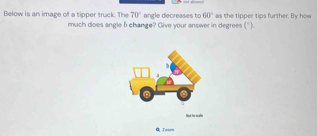 not allowed 
Below is an image of a tipper truck. The 70° angle decreases to 60° as the tipper tips further. By how 
much does angle b change? Give your answer in degrees (^circ ). 
Not to scale 
Q Zoom