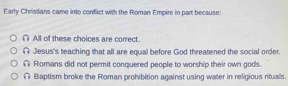 Early Christians came into conflict with the Roman Empire in part because:
All of these choices are correct.
Jesus's teaching that all are equal before God threatened the social order.
Romans did not permit conquered people to worship their own gods.
Baptism broke the Roman prohibition against using water in religious rituals.