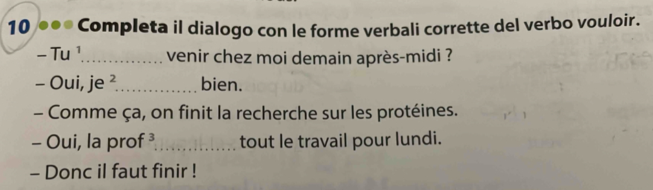 10 ●●● Completa il dialogo con le forme verbali corrette del verbo vouloir. 
- Tu ¹ venir chez moi demain après-midi ? 
- Oui, je ²_ bien. 
- Comme ça, on finit la recherche sur les protéines. 
- Oui, la prof ³_ tout le travail pour lundi. 
- Donc il faut finir !