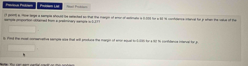 Previous Problem Problem List Next Problem 
(1 point) a. How large a sample should be selected so that the margin of error of estimate is 0.035 for a 92 % confidence interval for p when the value of the 
sample proportion obtained from a preliminary sample is 0.27? 
b. Find the most conservative sample size that will produce the margin of error equal to 0.035 for a 92 % confidence interval for p. 
Note: You can earn partial credit on this problem