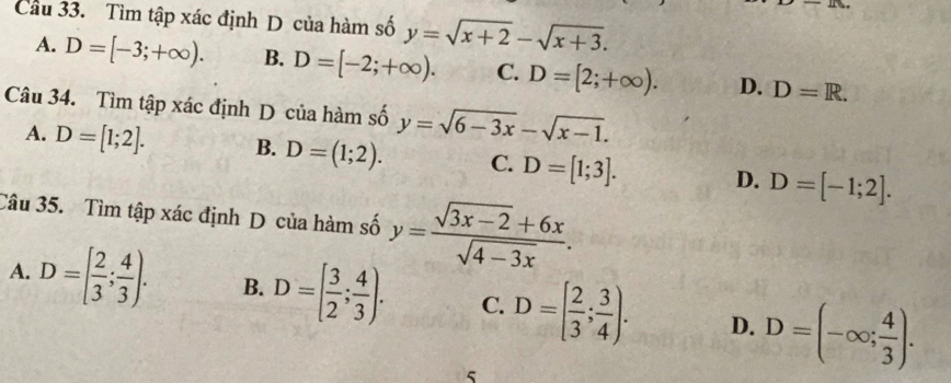 Cầu 33. Tìm tập xác định D của hàm số y=sqrt(x+2)-sqrt(x+3).
A. D=[-3;+∈fty ). B. D=[-2;+∈fty ). C. D=[2;+∈fty ). D. D=R. 
Câu 34. Tìm tập xác định D của hàm số y=sqrt(6-3x)-sqrt(x-1).
A. D=[1;2]. B. D=(1;2). C. D=[1;3]. D. D=[-1;2]. 
Câu 35. Tìm tập xác định D của hàm số y= (sqrt(3x-2)+6x)/sqrt(4-3x) .
A. D=[ 2/3 ; 4/3 ). B. D=[ 3/2 ; 4/3 ). C. D=[ 2/3 ; 3/4 ). D. D=(-∈fty ; 4/3 ). 
5