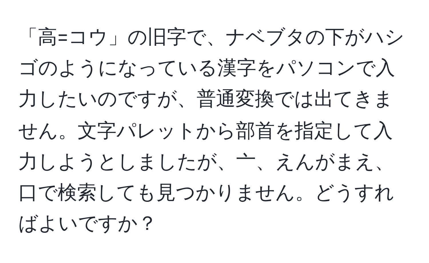 「高=コウ」の旧字で、ナベブタの下がハシゴのようになっている漢字をパソコンで入力したいのですが、普通変換では出てきません。文字パレットから部首を指定して入力しようとしましたが、亠、えんがまえ、口で検索しても見つかりません。どうすればよいですか？