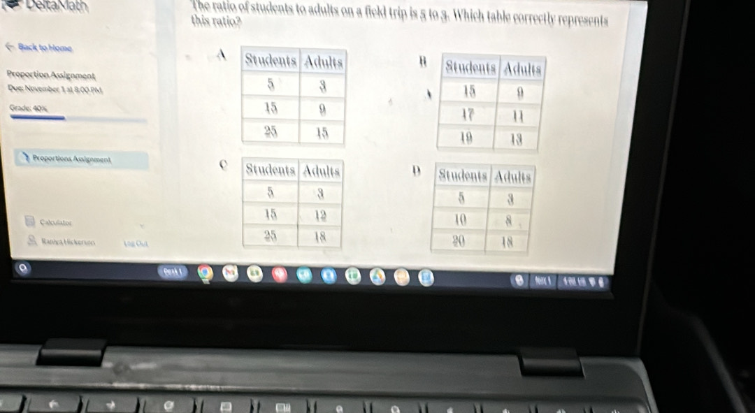 DeltaMath The ratio of students to adults on a field trip is 5 to 3. Which table correctly represents
this ratio?
← Back to Home 
H
Proportion Assignment
Due: November 1 a1, 8:00 PM
Grade: 40%
A

c
Proportions Assignment D
Calculator

Raniya Hickerson L 0g Chil
. Nrc A