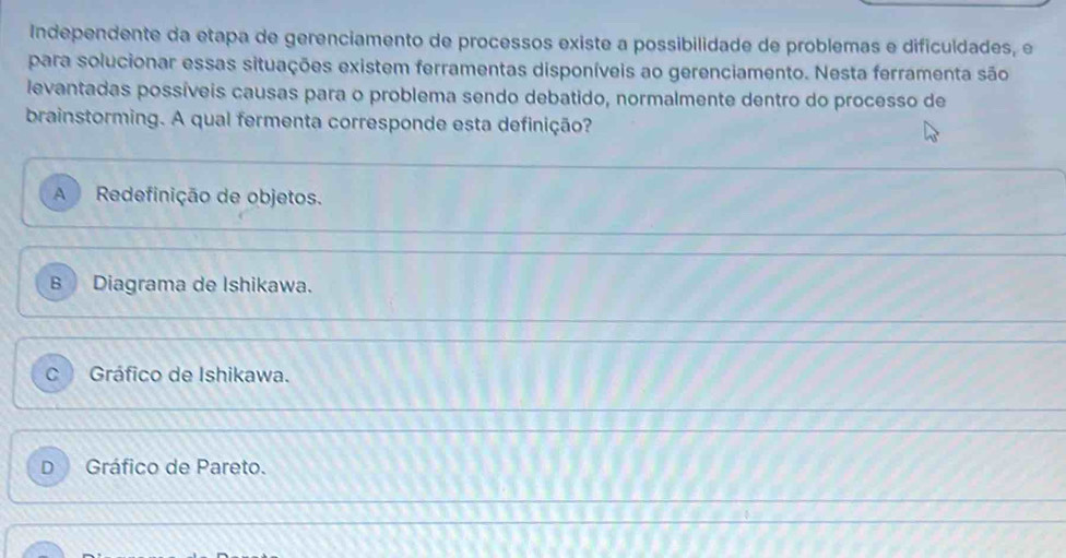 Independente da etapa de gerenciamento de processos existe a possibilidade de problemas e dificuldades, e
para solucionar essas situações existem ferramentas disponíveis ao gerenciamento. Nesta ferramenta são
levantadas possíveis causas para o problema sendo debatido, normalmente dentro do processo de
brainstorming. A qual fermenta corresponde esta definição?
A Redefinição de objetos.
B Diagrama de Ishikawa.
C Gráfico de Ishikawa.
D Gráfico de Pareto.