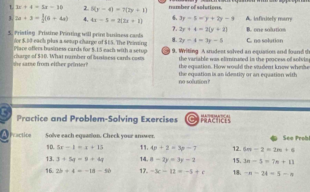 aer equation wi te appro 
1 3x+4=5x-10 2. 5(y-4)=7(2y+1) number of solutions.
3. 2a+3= 1/2 (6+4a) 4. 4x-5=2(2x+1) 6. 3y-5=y+2y-9 A. infinitely many
7. 2y+4=2(y+2) B. one solution
5. Printing Pristine Printing will print business cards
for $.10 each plus a setup charge of $15. The Printing 8. 2y-4=3y-5 C. no solution
Place offers business cards for $.15 each with a setup 9. Writing A student solved an equation and found th
charge of $10. What number of business cards costs the variable was eliminated in the process of solvin
the same from either printer? the equation. How would the student know whethe
the equation is an identity or an equation with
no solution?
MATHEMATICAL
Practice and Problem-Solving Exercises PRACTICES
Practice Solve each equation. Check your answer. See Prob
10. 5x-1=x+15 11. 4p+2=3p-7 12. 6m-2=2m+6
13. 3+5q=9+4q 14. 8-2y=3y-2 15. 3n-5=7n+11
16. 2b+4=-18-9b 17. -3c-12=-5+c 18. -n-24=5-n