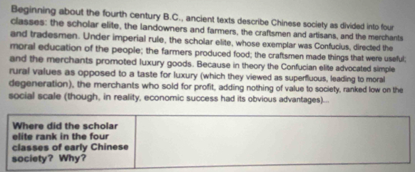 Beginning about the fourth century B.C., ancient texts describe Chinese society as divided into four 
classes: the scholar elite, the landowners and farmers, the craftsmen and artisans, and the merchants 
and tradesmen. Under imperial rule, the scholar elite, whose exemplar was Confucius, directed the 
moral education of the people; the farmers produced food; the craftsmen made things that were useful; 
and the merchants promoted luxury goods. Because in theory the Confucian elite advocated simple 
rural values as opposed to a taste for luxury (which they viewed as superfluous, leading to moral 
degeneration), the merchants who sold for profit, adding nothing of value to society, ranked low on the 
social scale (though, in reality, economic success had its obvious advantages)... 
Where did the scholar 
elite rank in the four 
classes of early Chinese 
society? Why?