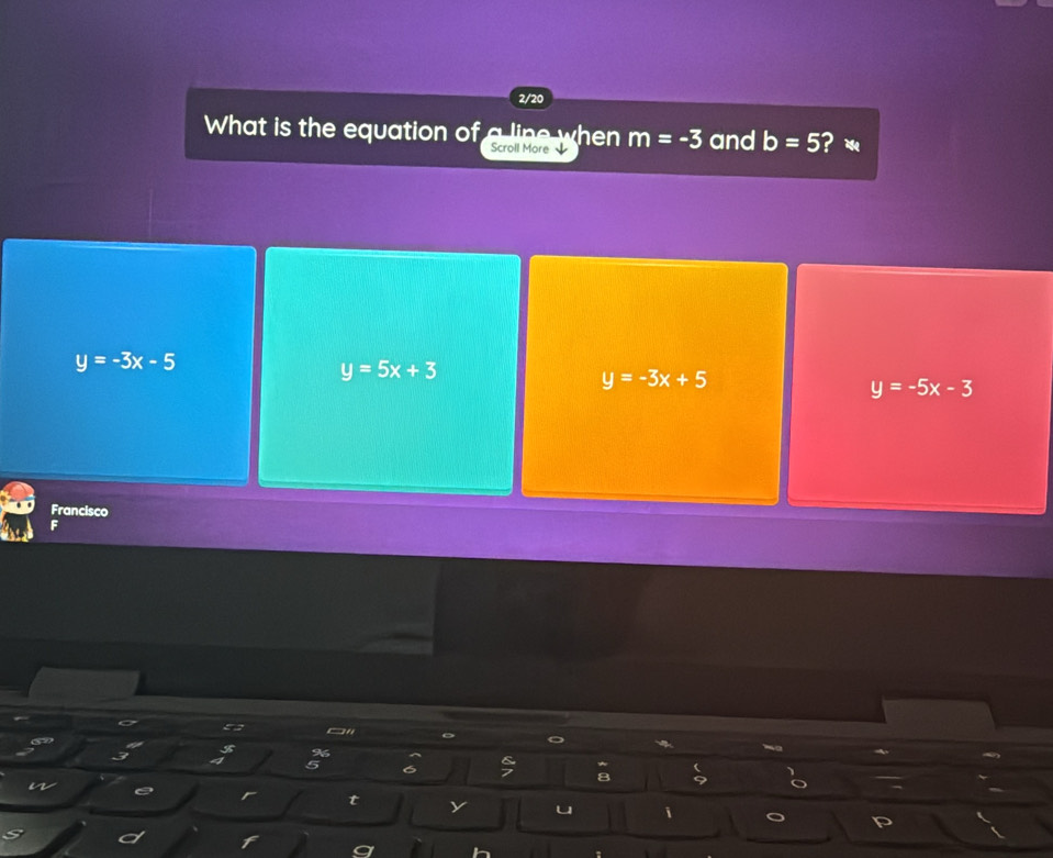 2/20
What is the equation of Scroll More m=-3 and b=5 i？ 
a line when
y=-3x-5
y=5x+3
y=-3x+5
y=-5x-3
Francisco
F
5 “ 。
I
%

5 6 7 9
a
r t y u i
h