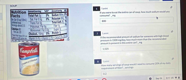 SOUP
6 1 point If you were to eat the entire can of soup, how much sodium would you
consume? _ mg
800
1 point
7
If the recommended amount of sodium for someone with high blood
pressure is 1500 mg/day, how much more than the recommended
amount is present in this entire can? _ mg
Campbells
1,525
'=ay = Codan'
Geam of Chickes
8 1 paint
How many servings of soup would I need to consume 20% of my daily
requirement of fiber? _ servings
0.2
Sep 26 8.11 US