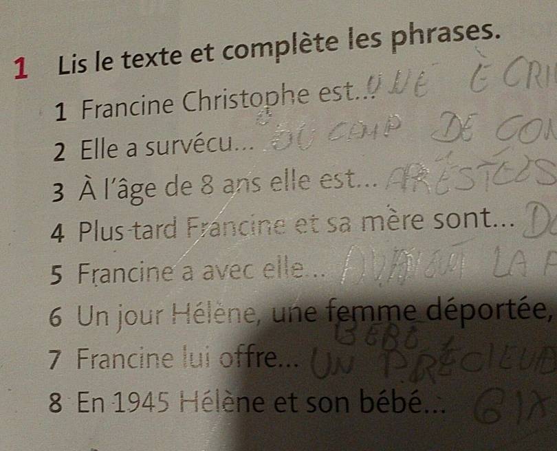 Lis le texte et complète les phrases. 
1 Francine Christophe est 
2 Elle a survécu... 
3 À l'âge de 8 ans elle est... 
4 Plus-tard Francine et sa mère sont... 
5 Francine a avec elle .. 
6 Un jour Hélène, une femme déportée, 
7 Francine lui offre... 
8 En 1945 Hélène et son bébé...