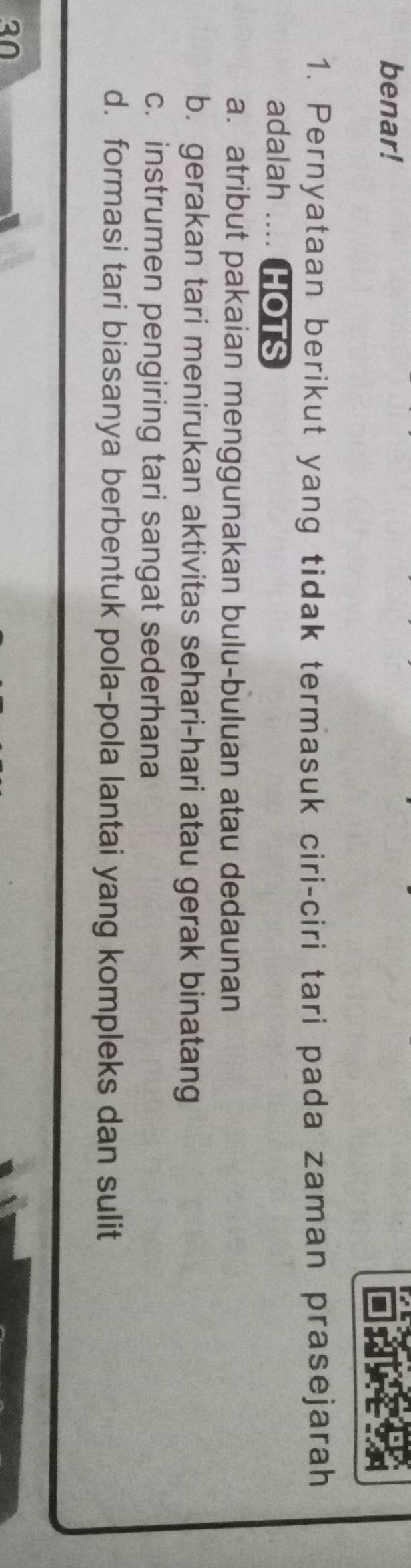 benar!
1. Pernyataan berikut yang tidak termasuk ciri-ciri tari pada zaman prasejarah
adalah .... HOTS
a. atribut pakaian menggunakan bulu-buluan atau dedaunan
b. gerakan tari menirukan aktivitas sehari-hari atau gerak binatang
c. instrumen pengiring tari sangat sederhana
d. formasi tari biasanya berbentuk pola-pola lantai yang kompleks dan sulit
a0