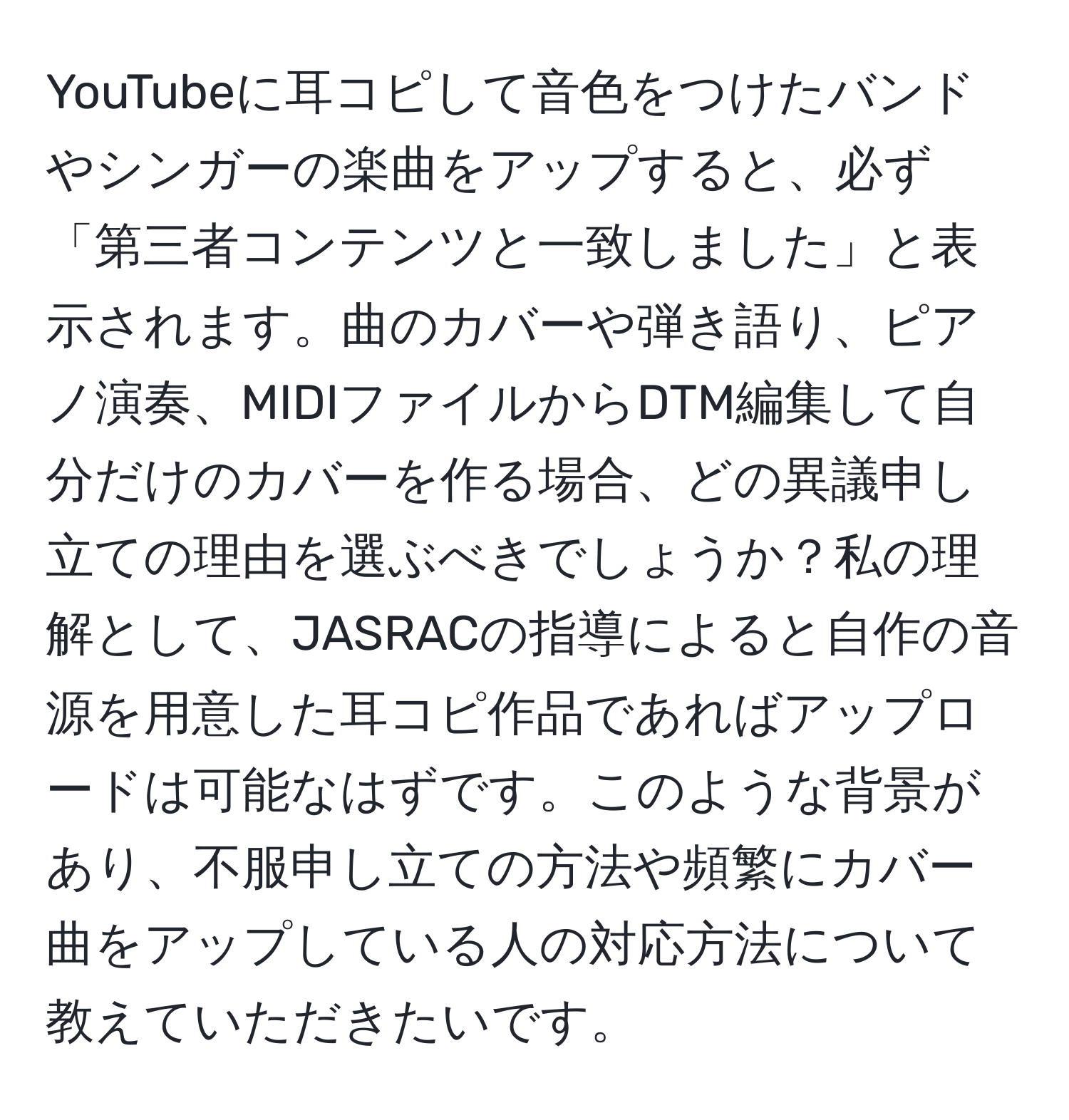 YouTubeに耳コピして音色をつけたバンドやシンガーの楽曲をアップすると、必ず「第三者コンテンツと一致しました」と表示されます。曲のカバーや弾き語り、ピアノ演奏、MIDIファイルからDTM編集して自分だけのカバーを作る場合、どの異議申し立ての理由を選ぶべきでしょうか？私の理解として、JASRACの指導によると自作の音源を用意した耳コピ作品であればアップロードは可能なはずです。このような背景があり、不服申し立ての方法や頻繁にカバー曲をアップしている人の対応方法について教えていただきたいです。