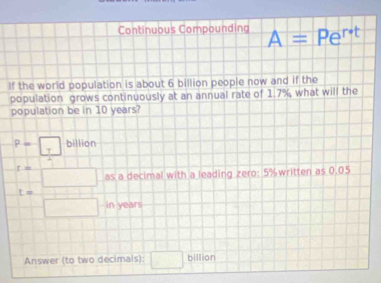 Continuous Compounding A=Pe^(r· t)
If the world population is about 6 billion people now and if the 
population grows continuously at an annual rate of 1.7% what will the 
population be in 10 years?
P=□ billion
r=□ as a decimal with a leading zero: 5% written as 0.05
t= □ /□   in years
Answer (to two decimals): □ billion