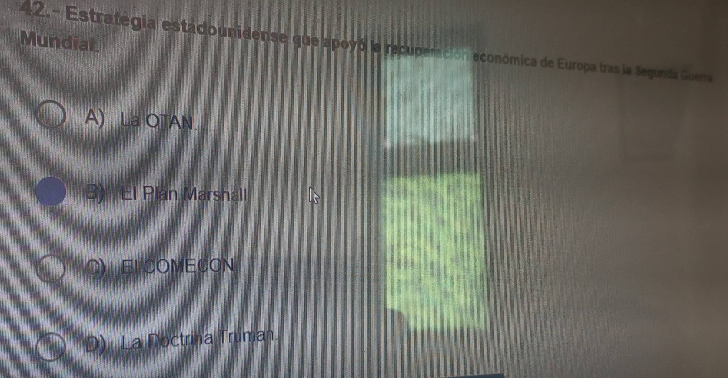 Mundial.
42.- Estrategia estadounidense que apoyó la recuperación económica de Europa tras la Segunda Guerra
A) La OTAN.
B) El Plan Marshall.
C) EI COMECON
D) La Doctrina Truman