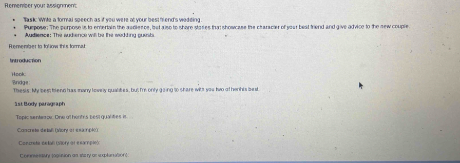 Remember your assignment 
Task: Write a formal speech as if you were at your best friend's wedding. 
Purpose: The purpose is to entertain the audience, but also to share stories that showcase the character of your best friend and give advice to the new couple. 
Audience: The audience will be the wedding guests. 
Remember to follow this format: 
Introduction 
Hook: 
Bridge: 
Thesis: My best friend has many lovely qualities, but I'm only going to share with you two of her/his best. 
1st Body paragraph 
Topic sentence: One of her/his best qualities is.... 
Concrete detail (story or example) 
Concrete detail (story or example): 
Commentary (opinion on story or explanation):