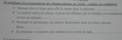 Je souligne les propositions de chaque phrase et j’écris : simple ou complexe 
Maman plie le linge puis elle le range dans le placard._ 
Le maître entre en classe, il pose ses affaires sur le bureau, et commence 
écrire au tableau._ 
Pendant le printemps, les arbres fleurissent sous le soleil, encore 
doux_ 
Je prendrai volontiers une tartine et un verre de lait._