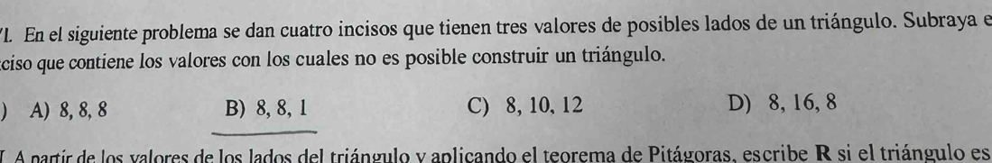 En el siguiente problema se dan cuatro incisos que tienen tres valores de posibles lados de un triángulo. Subraya el
aciso que contiene los valores con los cuales no es posible construir un triángulo.
) A) 8, 8, 8 B) 8, 8, 1 C) 8, 10, 12 D) 8, 16, 8
I A partir de los valores de los lados del triángulo y aplicando el teorema de Pitágoras, escribe R si el triángulo es