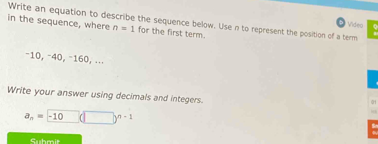 Video Q 
in the sequence, where Write an equation to describe the sequence below. Use n to represent the position of a term
n=1 for the first term.
−10, −40, −160, ... 
Write your answer using decimals and integers. 
01
a_n= -10 (□ )^n-1
Sn 
ou 
Submit