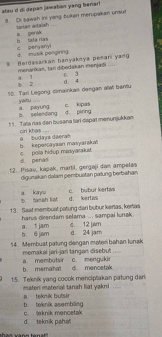 atau d di depan jawaban yang benar!
8. Di bawah ini yang bukan merupakan unsur
tarian adalah ....
a. gerak
b. tata rias
c. penyanyi
d. musik pengiring
9. Berdasarkan banyaknya penari yang
menarikan, tari dibedakan menjadi ....
a. 1 c. 3
b. 2 d. 4
10. Tari Legong dimainkan dengan alat bantu
yaitu ….
a. payung c. kipas
b. selendang d. piring
11. Tata rias dan busana tari dapat menunjukkan
ciri khas …..
a. budaya daerah
b. kepercayaan masyarakat
c. pola hidup masyarakat
d. penari
12. Pisau, kapak, martil, gergaji dan ampelas
digunakan dalam pembuatan patung berbahan
a. kayu c. bubur kertas
b. tanah liat d. kertas
13. Saat membuat patung dari bubur kertas, kertas
harus direndam selama ... sampai lunak.
a. 1 jam c. 12 jam
b. 6 jam d. 24 jam
14. Membuat patung dengan materi bahan lunak
memakai jari-jari tangan disebut ....
a. membutsir c. mengukir
b. memahat d. mencetak
15. Teknik yang cocok menciptakan patung dari
materi material tanah liat yakni .
a. teknik butsir
b. teknik asembling
c. teknik mencetak
d. teknik pahat
aban vang tenat!