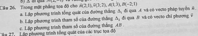 Δ di qua N(2,-1)
Câu 26. Trong mặt phẳng tọa độ cho overline n(2;1), overline v(3;2), A(1;3), B(-2;1)
a. Lập phương trình tổng quát của đường thẳng △ _1 đi qua A và có vecto pháp tuyển overline n. 
b. Lập phương trình tham số của đường thẳng △ _2 đi qua B và có vecto chi phương vector v
c. Lập phương trình tham số của đường thẳng AB. 
Câu 27. Lập phương trình tổng quát của các trục tọa độ