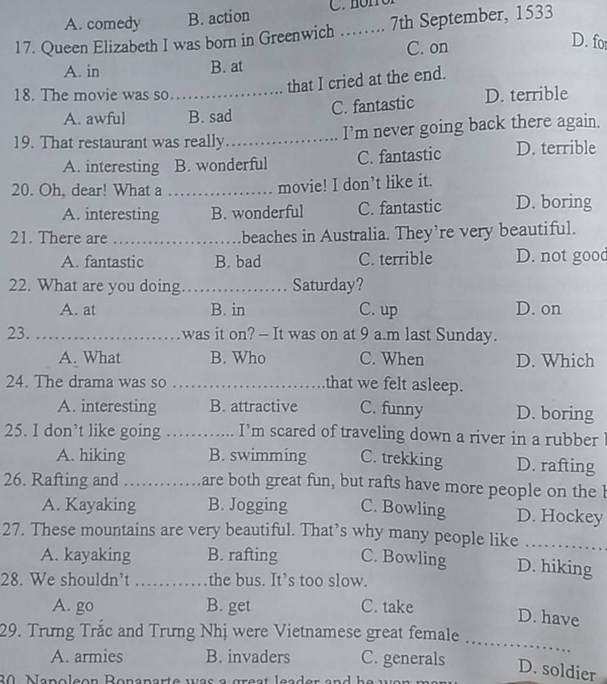 A. comedy B. action
17. Queen Elizabeth I was born in Greenwich _7th September, 1533
C. on
D. fo
A. in B. at
that I cried at the end.
18. The movie was so _D. terrible
A. awful B. sad
C. fantastic
19. That restaurant was really_ I’m never going back there again.
A. interesting B. wonderful C. fantastic
D. terrible
20. Oh, dear! What a_
movie! I don’t like it.
A. interesting B. wonderful C. fantastic D. boring
21. There are _beaches in Australia. They’re very beautiful.
A. fantastic B. bad C. terrible D. not good
22. What are you doing_ Saturday?
A. at B. in C. up D. on
23. _was it on? — It was on at 9 a.m last Sunday.
A. What B. Who C. When D. Which
24. The drama was so _that we felt asleep.
A. interesting B. attractive C. funny D. boring
25. I don’t like going _I’m scared of traveling down a river in a rubber
A. hiking B. swimming C. trekking D. rafting
26. Rafting and_
are both great fun, but rafts have more people on the b
A. Kayaking B. Jogging C. Bowling D. Hockey
27. These mountains are very beautiful. That’s why many people like_
A. kayaking B. rafting C. Bowling D. hiking
28. We shouldn’t_ the bus. It’s too slow.
A. go B. get C. take
D. have
_
29. Trưng Trắc and Trưng Nhị were Vietnamese great female
A. armies B. invaders C. generals D. soldier