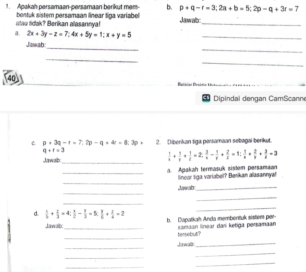 Apakah persamaan-persamaan berikut mem- b. p+q-r=3; 2a+b=5; 2p-q+3r=7
bentuk sistem persamaan linear tiga variabel 
_ 
Jawab: 
atau tidak? Berikan alasannya! 
a. 2x+3y-z=7; 4x+5y=1; x+y=5 _ 
_ 
_ 
Jawab: 
_ 
_ 
40 
Relaiar Praktie Mai 
Dipindai dengan CamScanne 
C. p+3q-r=7; 2p-q+4r=8; 3p+ 2. Diberikan tiga persamaan sebagai berikut.
q+r=3
Jawab:_
 1/x + 1/y + 1/z =2;  3/x - 1/y + 2/z =1;  1/x + 2/y + 3/z =3
_a. Apakah termasuk sistem persamaan 
_ 
linear tiga variabel? Berikan alasannya! 
_ 
Jawab:_ 
_ 
_ 
d.  x/5 + z/3 =4;  x/2 - y/3 =5;  y/6 + z/4 =2
_ 
Jawab:_ b. Dapatkah Anda membentuk sistem per- 
samaan linear dari ketiga persamaan 
_ 
tersebut? 
_ 
Jawab: 
_ 
_ 
_ 
_ 
_