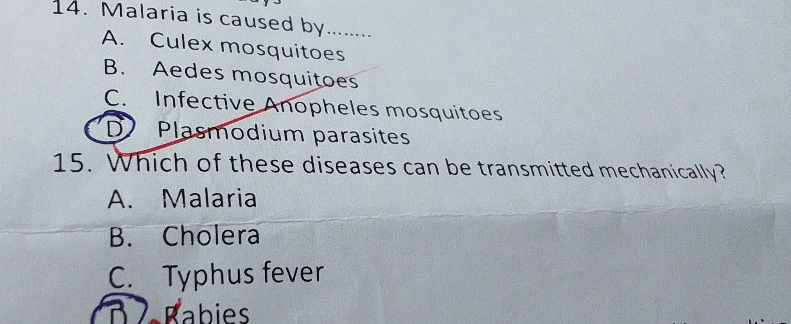 Malaria is caused by_
A. Culex mosquitoes
B. Aedes mosquitoes
C. Infective Anopheles mosquitoes
D Plasmodium parasites
15. Which of these diseases can be transmitted mechanically?
A. Malaria
B. Cholera
C. Typhus fever
D Babies