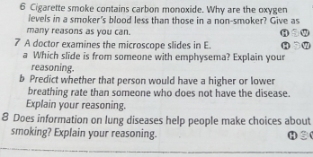 Cigarette smoke contains carbon monoxide. Why are the oxygen 
levels in a smoker's blood less than those in a non-smoker? Give as 
many reasons as you can. 
7 A doctor examines the microscope slides in E. 
a Which slide is from someone with emphysema? Explain your 
reasoning. 
b Predict whether that person would have a higher or lower 
breathing rate than someone who does not have the disease. 
Explain your reasoning. 
8 Does information on lung diseases help people make choices about 
smoking? Explain your reasoning. H③