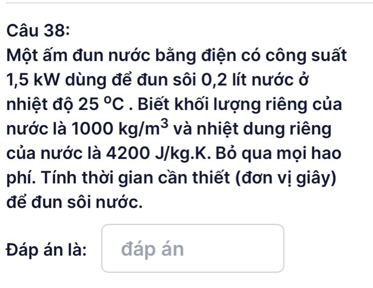 Một ấm đun nước bằng điện có công suất
1,5 kW dùng để đun sôi 0,2 lít nước ở 
nhiệt độ 25°C. Biết khối lượng riêng của 
nước là 1000kg/m^3 và nhiệt dung riêng 
của nước là 4200 J/kg.K. Bỏ qua mọi hao 
phí. Tính thời gian cần thiết (đơn vị giây) 
để đun sôi nước. 
Đáp án là: đáp án