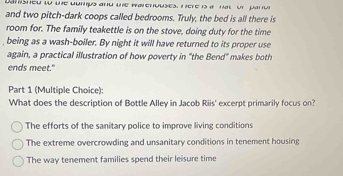 Dahished to the dumps and the warenouses, Here is a hat or panor
and two pitch-dark coops called bedrooms. Truly, the bed is all there is
room for. The family teakettle is on the stove, doing duty for the time
being as a wash-boiler. By night it will have returned to its proper use
again, a practical illustration of how poverty in “the Bend” makes both
ends meet."
Part 1 (Multiple Choice):
What does the description of Bottle Alley in Jacob Riis' excerpt primarily focus on?
The efforts of the sanitary police to improve living conditions
The extreme overcrowding and unsanitary conditions in tenement housing
The way tenement families spend their leisure time