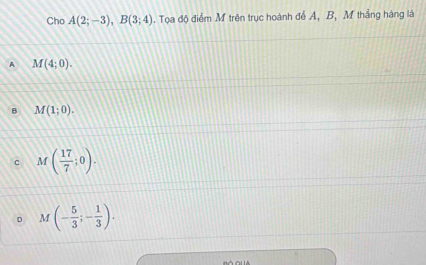 Cho A(2;-3), B(3;4). Tọa độ điểm M trên trục hoành để A, B, M thẳng hàng là
A M(4;0).
B M(1;0).
C M( 17/7 ;0).
D M(- 5/3 ;- 1/3 ).