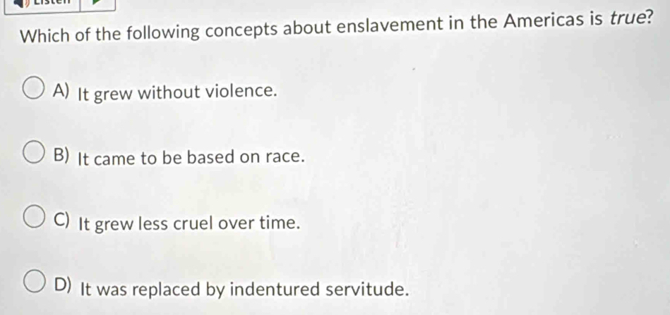 Which of the following concepts about enslavement in the Americas is true?
A) It grew without violence.
B) It came to be based on race.
C) It grew less cruel over time.
D) It was replaced by indentured servitude.