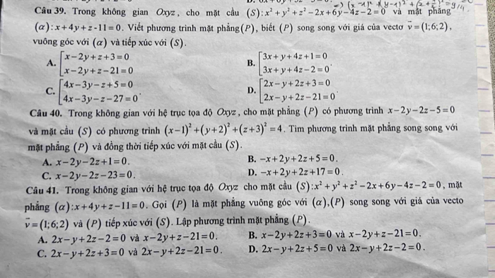 Trong không gian Oxyz , cho mặt cầu (S): x^2+y^2+z^2-2x+6y-4z-2=0 và mật phăng
(α): x+4y+z-11=0. Viết phương trình mặt phẳng(P), biết (P) song song với giá của vectơ vector v=(1;6;2),
vuông góc với (α) và tiếp xúc với (S).
A. beginarrayl x-2y+z+3=0 x-2y+z-21=0endarray. beginbmatrix 3x+y+4z+1=0 3x+y+4z-2=0endarray. .
B.
C. beginarrayl 4x-3y-z+5=0 4x-3y-z-27=0endarray. . beginarrayl 2x-y+2z+3=0 2x-y+2z-21=0endarray. .
D.
Câu 40. Trong không gian với hệ trục tọa độ Oxyz , cho mặt phẳng (P) có phương trình x-2y-2z-5=0
và mặt cầu (S) có phương trình (x-1)^2+(y+2)^2+(z+3)^2=4. Tim phương trình mặt phẳng song song với
mặt phẳng (P) và đồng thời tiếp xúc với mặt cầu (S).
A. x-2y-2z+1=0.
B. -x+2y+2z+5=0.
C. x-2y-2z-23=0.
D. -x+2y+2z+17=0.
Câu 41. Trong không gian với hệ trục tọa độ Oxyz cho mặt cầu (S):x^2+y^2+z^2-2x+6y-4z-2=0 , mặt
phẳng (α) x+4y+z-11=0. Gọi (P) là mặt phẳng vuông góc với (α),(P) song song với giả của vecto
overline v=(1;6;2) và (P) tiếp xúc với (S). Lập phương trình mặt phẳng (P).
A. 2x-y+2z-2=0 và x-2y+z-21=0. B. x-2y+2z+3=0 và x-2y+z-21=0.
C. 2x-y+2z+3=0 và 2x-y+2z-21=0. D. 2x-y+2z+5=0 và 2x-y+2z-2=0.