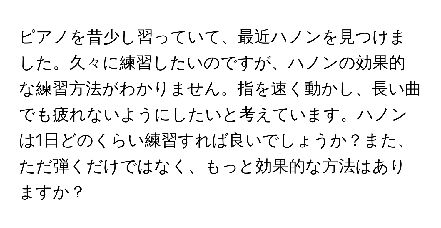 ピアノを昔少し習っていて、最近ハノンを見つけました。久々に練習したいのですが、ハノンの効果的な練習方法がわかりません。指を速く動かし、長い曲でも疲れないようにしたいと考えています。ハノンは1日どのくらい練習すれば良いでしょうか？また、ただ弾くだけではなく、もっと効果的な方法はありますか？