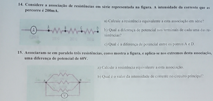 Considere a associação de resistências em série representada na figura. A intensidade da corrente que as 
percorre é 200mA. 
) Calcule a resistência equivalente a esta associação em série? 
) Qual a diferença de potencial nos terminais de cada uma das re- 
istências? 
) Qual é a diferença de potencial entre os pontos A e D. 
15. Associaram-se em paralelo três resistências, como mostra a figura, e aplica-se nos extremos desta associação, 
uma diferença de potencial de 60V. 
a) Calcule a resistência equivalente a esta associação. 
b) Qual é o valor da intensidade de corrente no circuito principal?