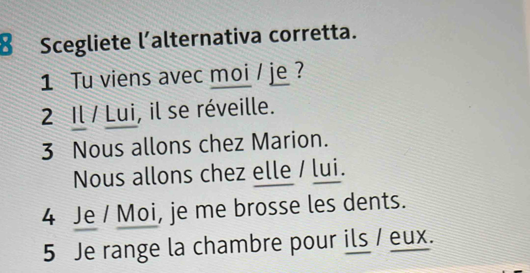 Scegliete l’alternativa corretta.
1 Tu viens avec moi / je ?
2 Il / Lui, il se réveille.
3 Nous allons chez Marion.
Nous allons chez elle / lui.
4 Je / Moi, je me brosse les dents.
5 Je range la chambre pour ils / eux.