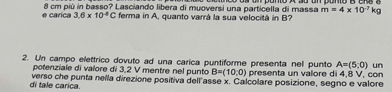 tnc o da un punto A au un punto B cne é
8 cm più in basso? Lasciando libera di muoversi una particella di massa m=4* 10^(-7)kg
e carica 3,6* 10^(-8)C ferma in A, quanto varrà la sua velocità in B? 
2. Un campo elettrico dovuto ad una carica puntiforme presenta nel punto A=(5;0) un 
potenziale di valore di 3,2 V mentre nel punto B=(10;0) presenta un valore di 4,8 V, con 
verso che punta nella direzione positiva dell'asse x. Calcolare posizione, segno e valore 
di tale carica.