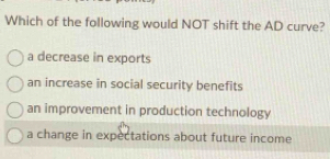 Which of the following would NOT shift the AD curve?
a decrease in exports
an increase in social security benefits
an improvement in production technology
a change in expectations about future income